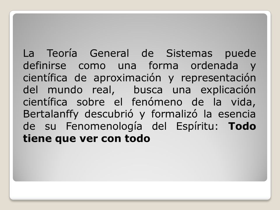La Teoría General de Sistemas puede definirse como una forma ordenada y científica de aproximación y representación del mundo real, busca una explicación científica sobre el fenómeno de la vida, Bertalanffy descubrió y formalizó la esencia de su Fenomenología del Espíritu: Todo tiene que ver con todo