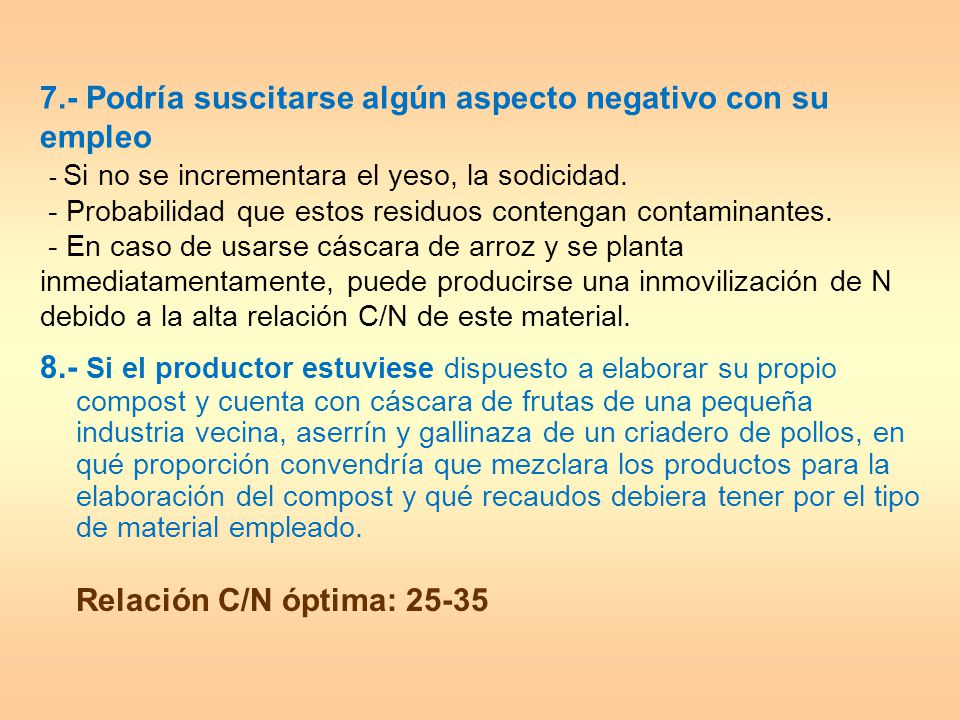 7.- Podría suscitarse algún aspecto negativo con su empleo - Si no se incrementara el yeso, la sodicidad. - Probabilidad que estos residuos contengan contaminantes. - En caso de usarse cáscara de arroz y se planta inmediatamentamente, puede producirse una inmovilización de N debido a la alta relación C/N de este material.