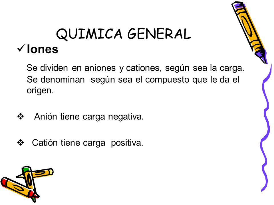 QUIMICA GENERAL Iones. Se dividen en aniones y cationes, según sea la carga. Se denominan según sea el compuesto que le da el origen.