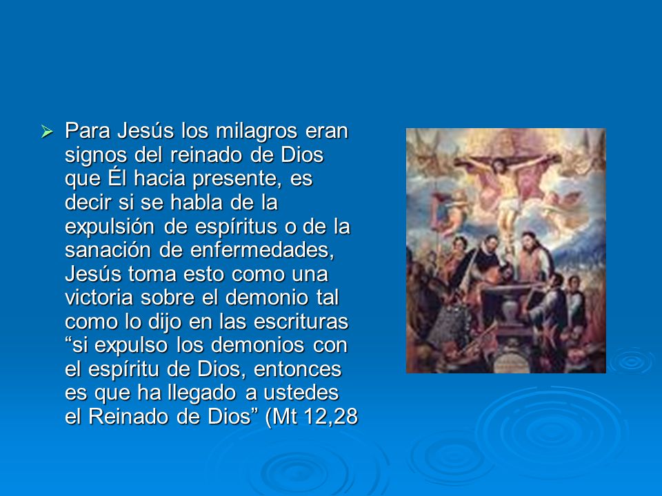 Para Jesús los milagros eran signos del reinado de Dios que Él hacia presente, es decir si se habla de la expulsión de espíritus o de la sanación de enfermedades, Jesús toma esto como una victoria sobre el demonio tal como lo dijo en las escrituras si expulso los demonios con el espíritu de Dios, entonces es que ha llegado a ustedes el Reinado de Dios (Mt 12,28