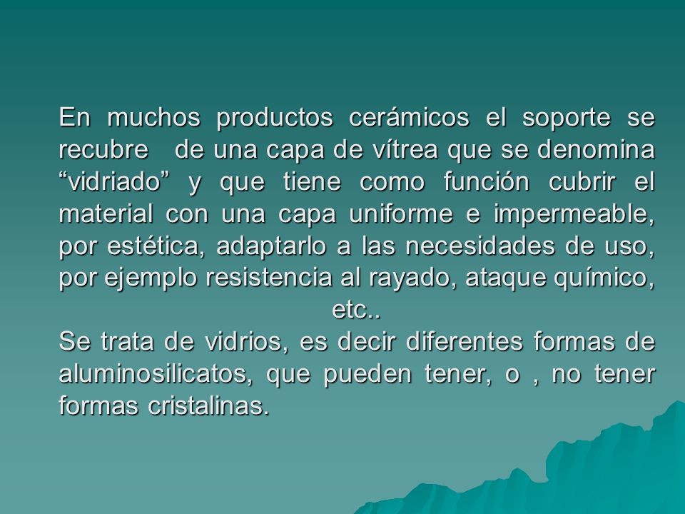 En muchos productos cerámicos el soporte se recubre de una capa de vítrea que se denomina vidriado y que tiene como función cubrir el material con una capa uniforme e impermeable, por estética, adaptarlo a las necesidades de uso, por ejemplo resistencia al rayado, ataque químico, etc..