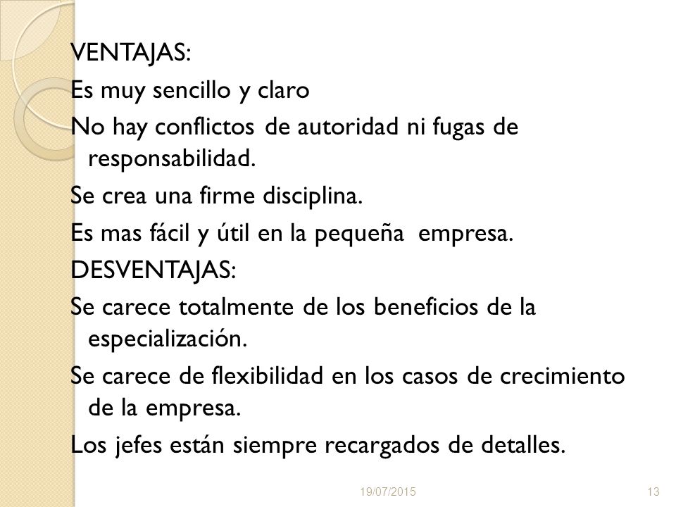 VENTAJAS: Es muy sencillo y claro No hay conflictos de autoridad ni fugas de responsabilidad. Se crea una firme disciplina. Es mas fácil y útil en la pequeña empresa. DESVENTAJAS: Se carece totalmente de los beneficios de la especialización. Se carece de flexibilidad en los casos de crecimiento de la empresa. Los jefes están siempre recargados de detalles.