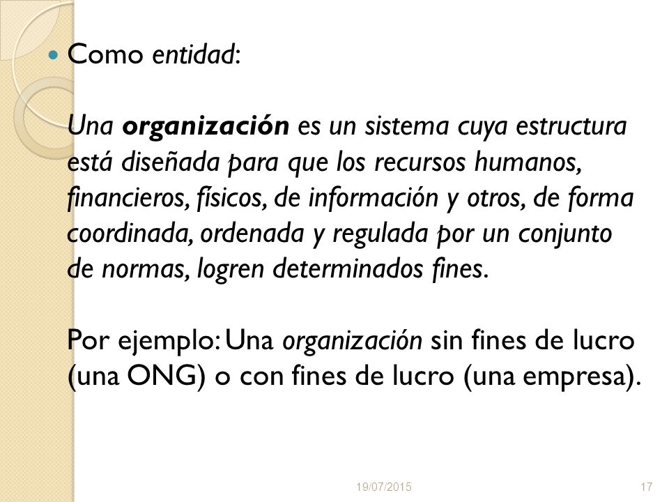 Como entidad: Una organización es un sistema cuya estructura está diseñada para que los recursos humanos, financieros, físicos, de información y otros, de forma coordinada, ordenada y regulada por un conjunto de normas, logren determinados fines. Por ejemplo: Una organización sin fines de lucro (una ONG) o con fines de lucro (una empresa).