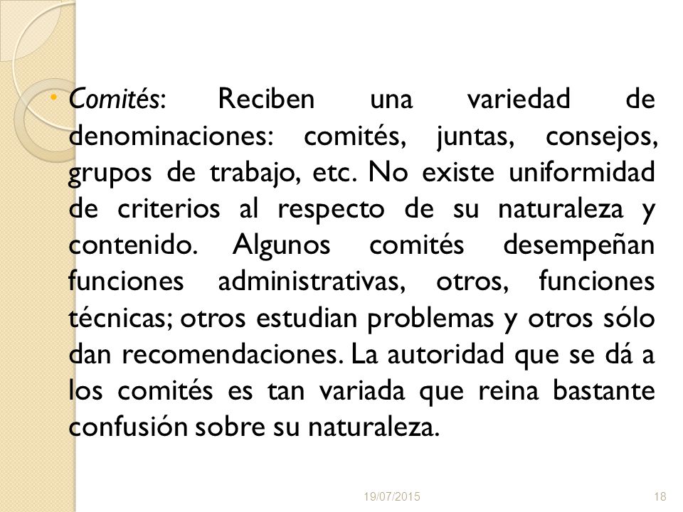 Comités: Reciben una variedad de denominaciones: comités, juntas, consejos, grupos de trabajo, etc. No existe uniformidad de criterios al respecto de su naturaleza y contenido. Algunos comités desempeñan funciones administrativas, otros, funciones técnicas; otros estudian problemas y otros sólo dan recomendaciones. La autoridad que se dá a los comités es tan variada que reina bastante confusión sobre su naturaleza.