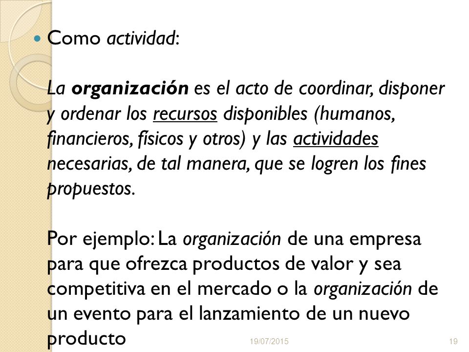 Como actividad: La organización es el acto de coordinar, disponer y ordenar los recursos disponibles (humanos, financieros, físicos y otros) y las actividades necesarias, de tal manera, que se logren los fines propuestos. Por ejemplo: La organización de una empresa para que ofrezca productos de valor y sea competitiva en el mercado o la organización de un evento para el lanzamiento de un nuevo producto
