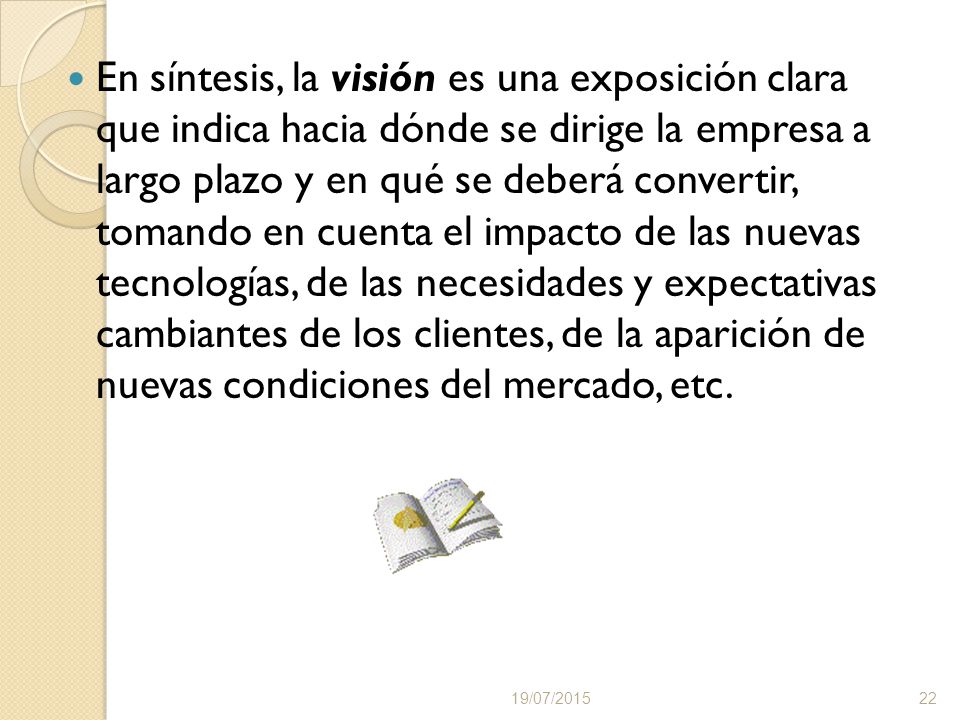 En síntesis, la visión es una exposición clara que indica hacia dónde se dirige la empresa a largo plazo y en qué se deberá convertir, tomando en cuenta el impacto de las nuevas tecnologías, de las necesidades y expectativas cambiantes de los clientes, de la aparición de nuevas condiciones del mercado, etc.