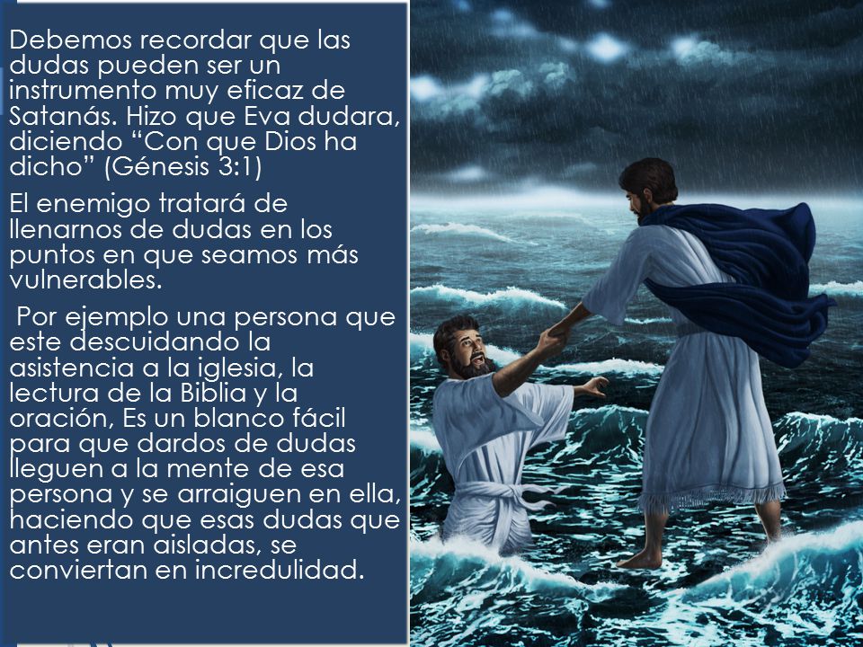Debemos recordar que las dudas pueden ser un instrumento muy eficaz de Satanás. Hizo que Eva dudara, diciendo Con que Dios ha dicho (Génesis 3:1)