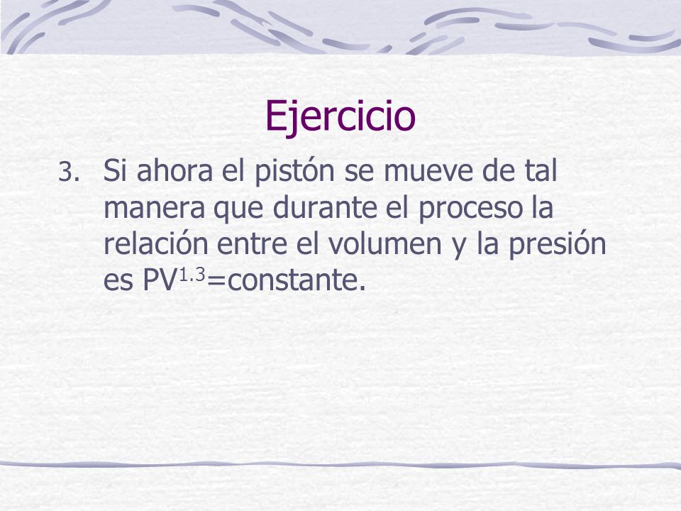 Ejercicio Si ahora el pistón se mueve de tal manera que durante el proceso la relación entre el volumen y la presión es PV1.3=constante.
