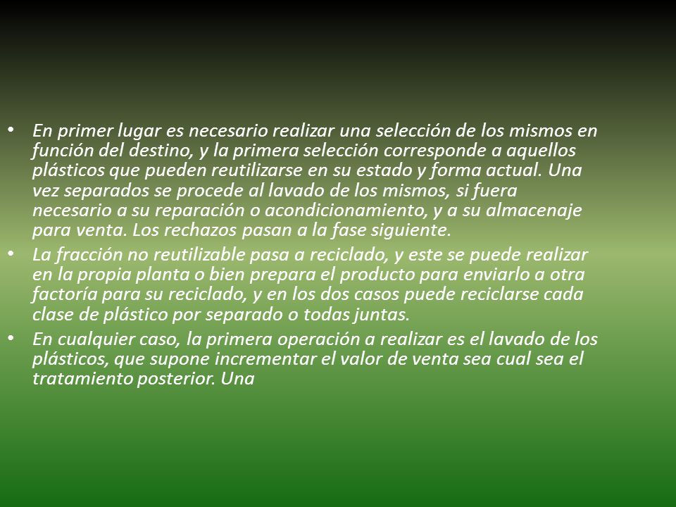 En primer lugar es necesario realizar una selección de los mismos en función del destino, y la primera selección corresponde a aquellos plásticos que pueden reutilizarse en su estado y forma actual. Una vez separados se procede al lavado de los mismos, si fuera necesario a su reparación o acondicionamiento, y a su almacenaje para venta. Los rechazos pasan a la fase siguiente.