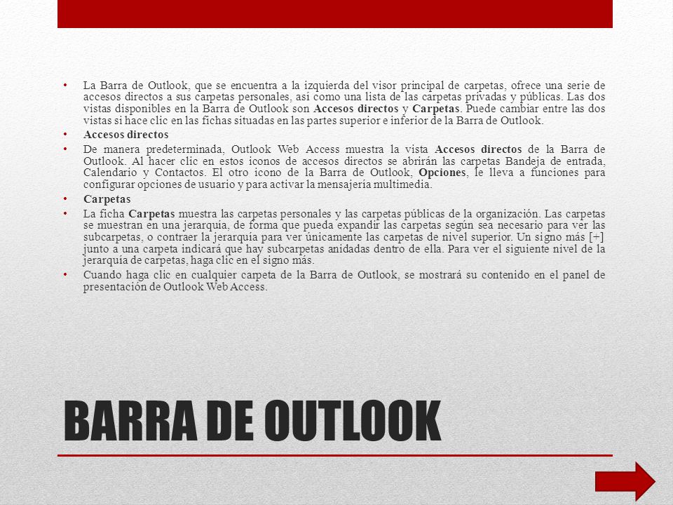 La Barra de Outlook, que se encuentra a la izquierda del visor principal de carpetas, ofrece una serie de accesos directos a sus carpetas personales, así como una lista de las carpetas privadas y públicas. Las dos vistas disponibles en la Barra de Outlook son Accesos directos y Carpetas. Puede cambiar entre las dos vistas si hace clic en las fichas situadas en las partes superior e inferior de la Barra de Outlook.