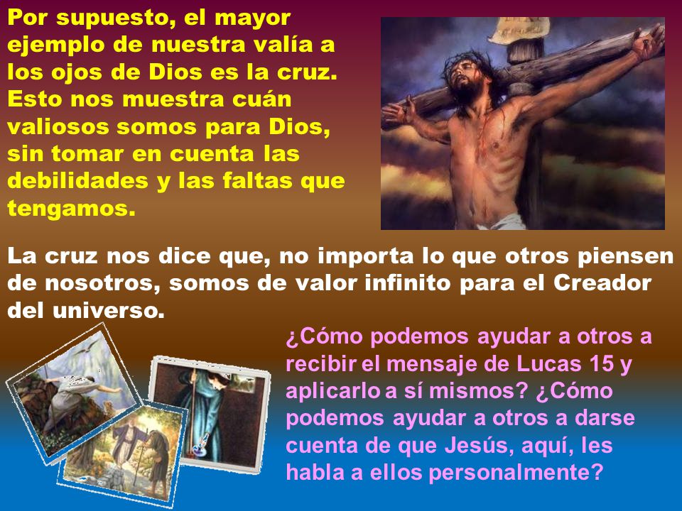 Por supuesto, el mayor ejemplo de nuestra valía a los ojos de Dios es la cruz. Esto nos muestra cuán valiosos somos para Dios, sin tomar en cuenta las debilidades y las faltas que tengamos.