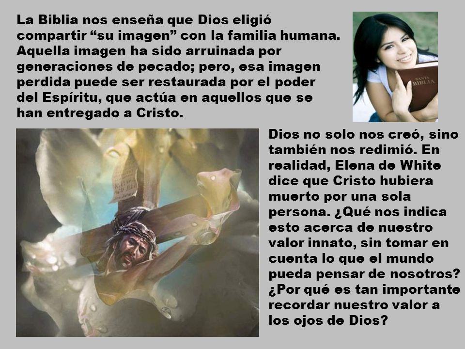 La Biblia nos enseña que Dios eligió compartir su imagen con la familia humana. Aquella imagen ha sido arruinada por generaciones de pecado; pero, esa imagen perdida puede ser restaurada por el poder del Espíritu, que actúa en aquellos que se han entregado a Cristo.
