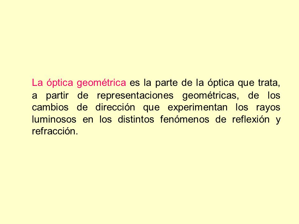 La óptica geométrica es la parte de la óptica que trata, a partir de representaciones geométricas, de los cambios de dirección que experimentan los rayos luminosos en los distintos fenómenos de reflexión y refracción.