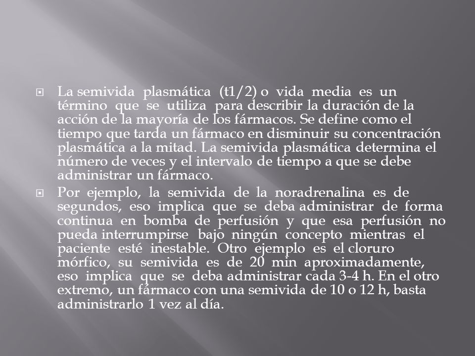 La semivida plasmática (t1/2) o vida media es un término que se utiliza para describir la duración de la acción de la mayoría de los fármacos. Se define como el tiempo que tarda un fármaco en disminuir su concentración plasmática a la mitad. La semivida plasmática determina el número de veces y el intervalo de tiempo a que se debe administrar un fármaco.