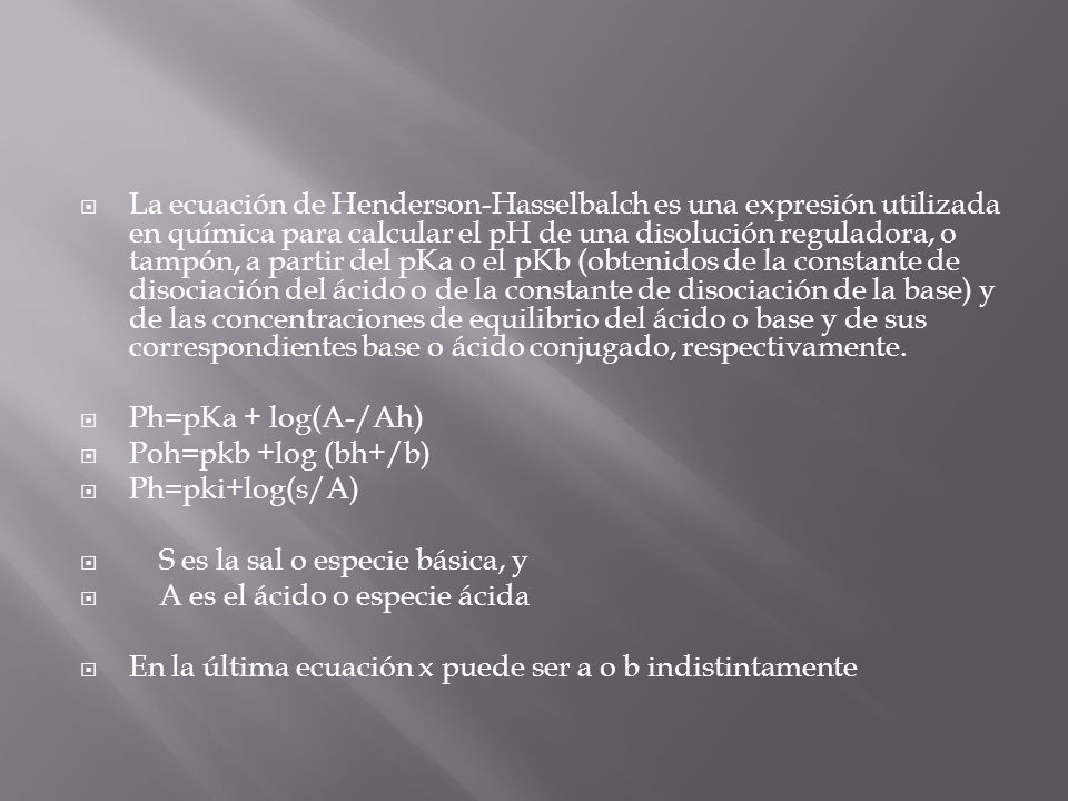 La ecuación de Henderson-Hasselbalch es una expresión utilizada en química para calcular el pH de una disolución reguladora, o tampón, a partir del pKa o el pKb (obtenidos de la constante de disociación del ácido o de la constante de disociación de la base) y de las concentraciones de equilibrio del ácido o base y de sus correspondientes base o ácido conjugado, respectivamente.