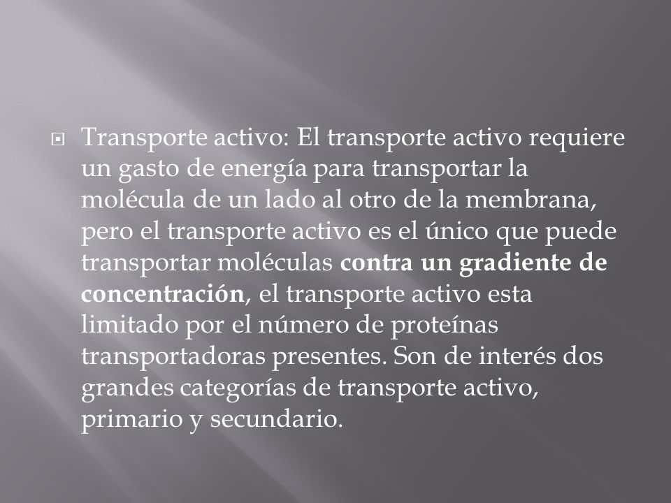 Transporte activo: El transporte activo requiere un gasto de energía para transportar la molécula de un lado al otro de la membrana, pero el transporte activo es el único que puede transportar moléculas contra un gradiente de concentración, el transporte activo esta limitado por el número de proteínas transportadoras presentes.