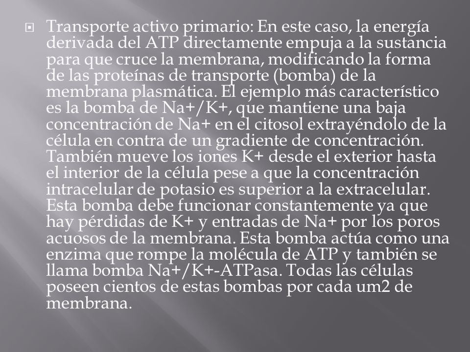 Transporte activo primario: En este caso, la energía derivada del ATP directamente empuja a la sustancia para que cruce la membrana, modificando la forma de las proteínas de transporte (bomba) de la membrana plasmática.