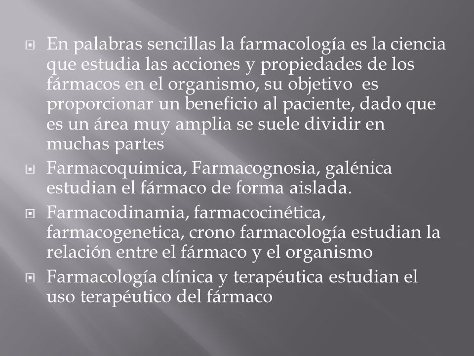 En palabras sencillas la farmacología es la ciencia que estudia las acciones y propiedades de los fármacos en el organismo, su objetivo es proporcionar un beneficio al paciente, dado que es un área muy amplia se suele dividir en muchas partes