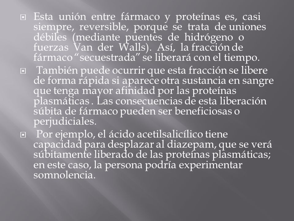 Esta unión entre fármaco y proteínas es, casi siempre, reversible, porque se trata de uniones débiles (mediante puentes de hidrógeno o fuerzas Van der Walls). Así, la fracción de fármaco secuestrada se liberará con el tiempo.