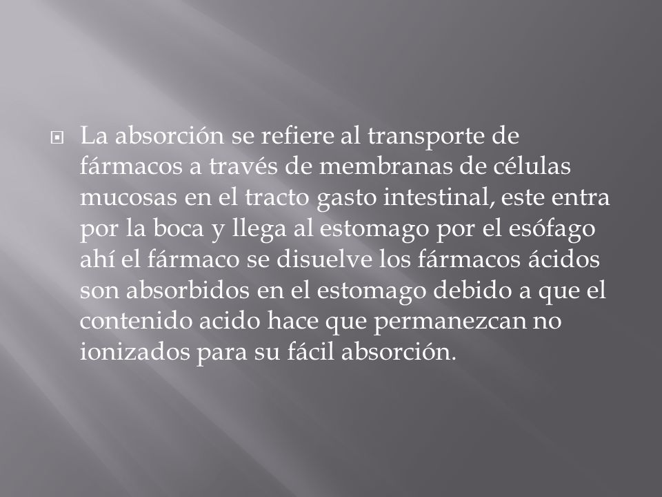 La absorción se refiere al transporte de fármacos a través de membranas de células mucosas en el tracto gasto intestinal, este entra por la boca y llega al estomago por el esófago ahí el fármaco se disuelve los fármacos ácidos son absorbidos en el estomago debido a que el contenido acido hace que permanezcan no ionizados para su fácil absorción.
