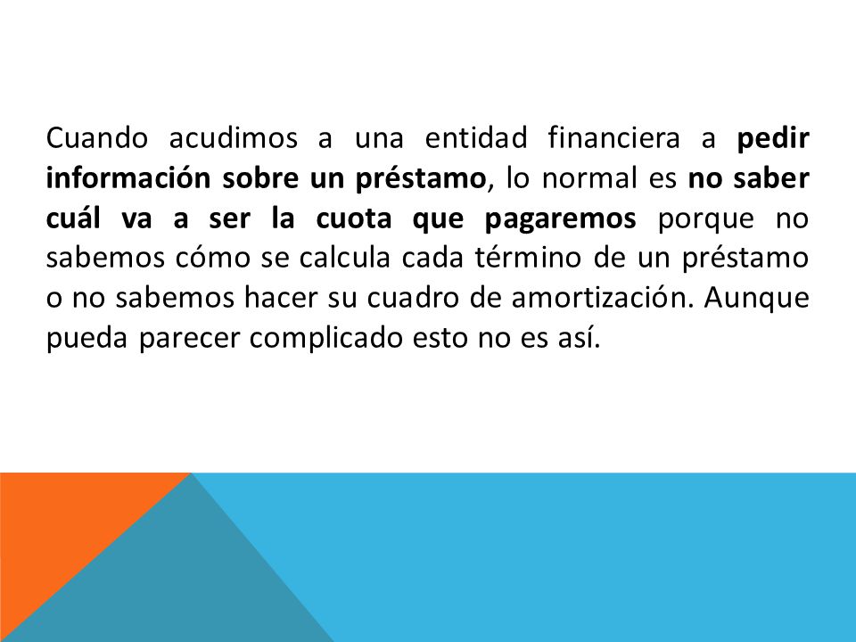 Cuando acudimos a una entidad financiera a pedir información sobre un préstamo, lo normal es no saber cuál va a ser la cuota que pagaremos porque no sabemos cómo se calcula cada término de un préstamo o no sabemos hacer su cuadro de amortización.