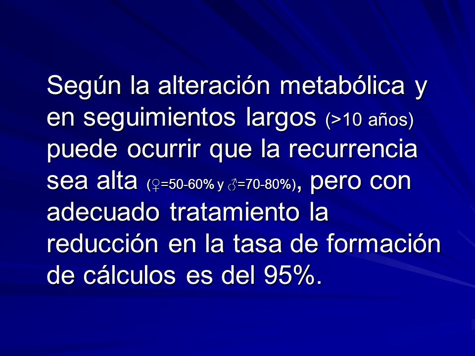 Según la alteración metabólica y en seguimientos largos (>10 años) puede ocurrir que la recurrencia sea alta (♀=50-60% y ♂=70-80%), pero con adecuado tratamiento la reducción en la tasa de formación de cálculos es del 95%.