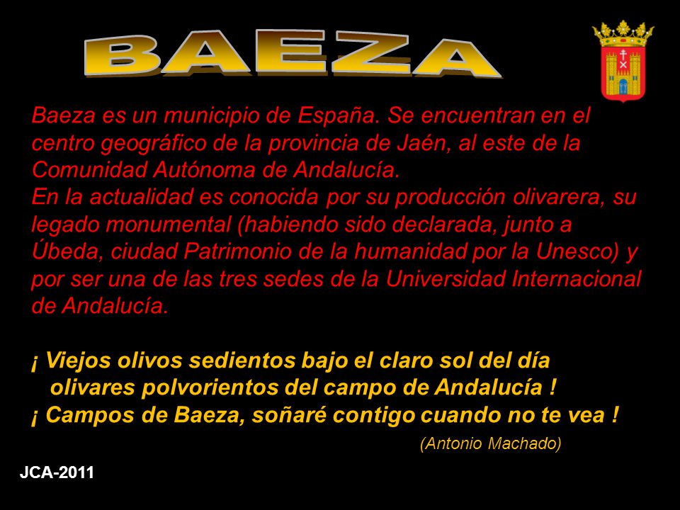 BAEZA Baeza es un municipio de España. Se encuentran en el centro geográfico de la provincia de Jaén, al este de la Comunidad Autónoma de Andalucía.