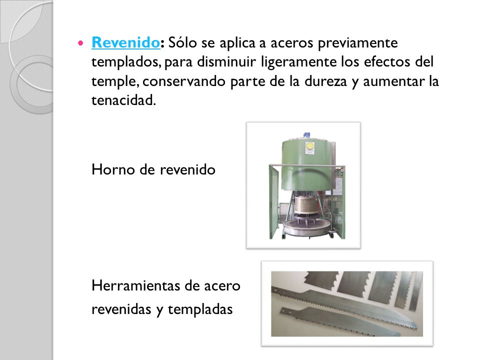 Revenido: Sólo se aplica a aceros previamente templados, para disminuir ligeramente los efectos del temple, conservando parte de la dureza y aumentar la tenacidad.