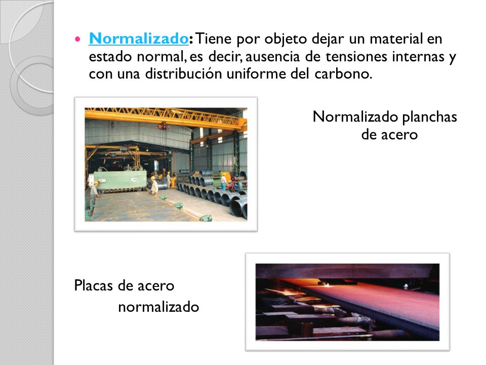 Normalizado: Tiene por objeto dejar un material en estado normal, es decir, ausencia de tensiones internas y con una distribución uniforme del carbono.