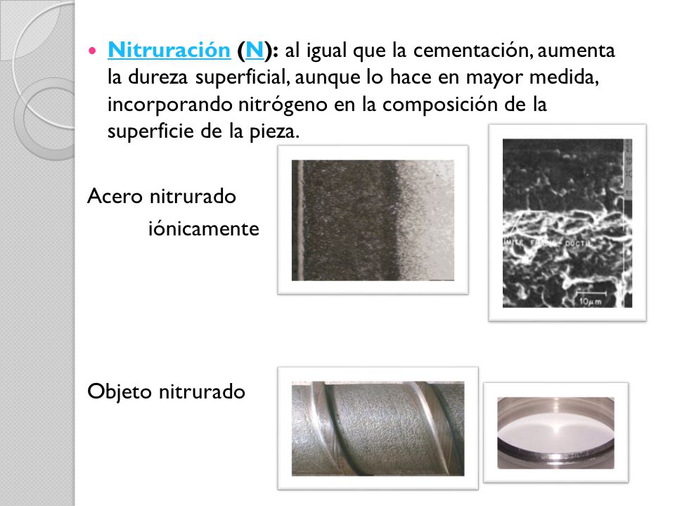 Nitruración (N): al igual que la cementación, aumenta la dureza superficial, aunque lo hace en mayor medida, incorporando nitrógeno en la composición de la superficie de la pieza.