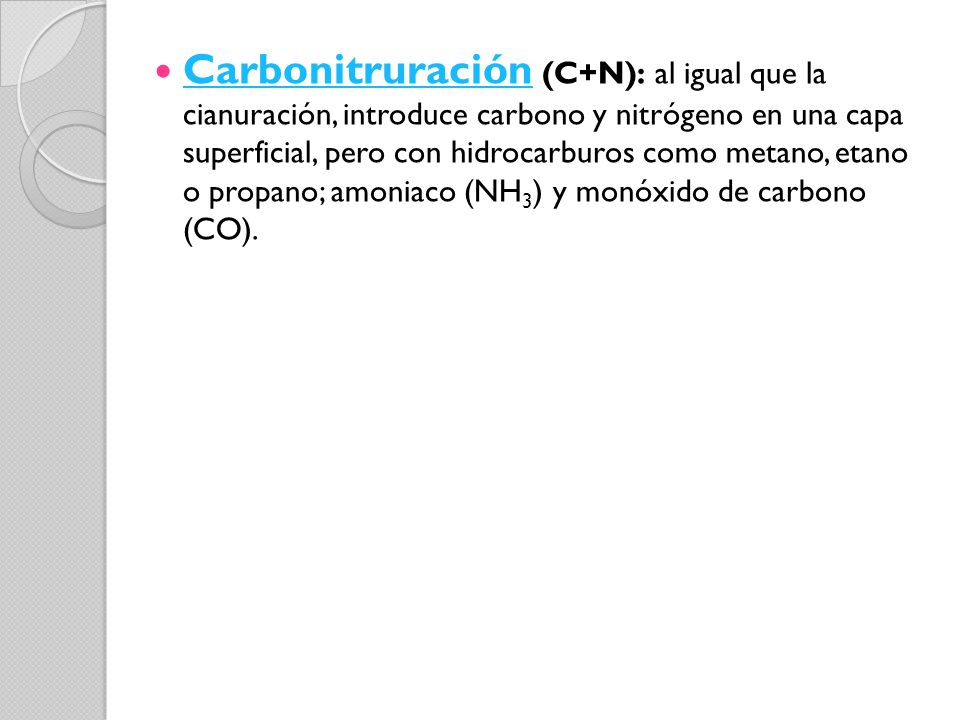Carbonitruración (C+N): al igual que la cianuración, introduce carbono y nitrógeno en una capa superficial, pero con hidrocarburos como metano, etano o propano; amoniaco (NH3) y monóxido de carbono (CO).