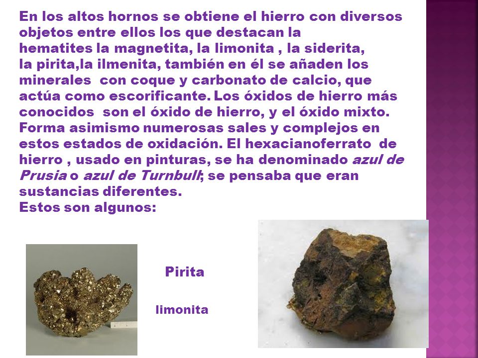 En los altos hornos se obtiene el hierro con diversos objetos entre ellos los que destacan la hematites la magnetita, la limonita , la siderita, la pirita,la ilmenita, también en él se añaden los minerales con coque y carbonato de calcio, que actúa como escorificante. Los óxidos de hierro más conocidos son el óxido de hierro, y el óxido mixto. Forma asimismo numerosas sales y complejos en estos estados de oxidación. El hexacianoferrato de hierro , usado en pinturas, se ha denominado azul de Prusia o azul de Turnbull; se pensaba que eran sustancias diferentes.