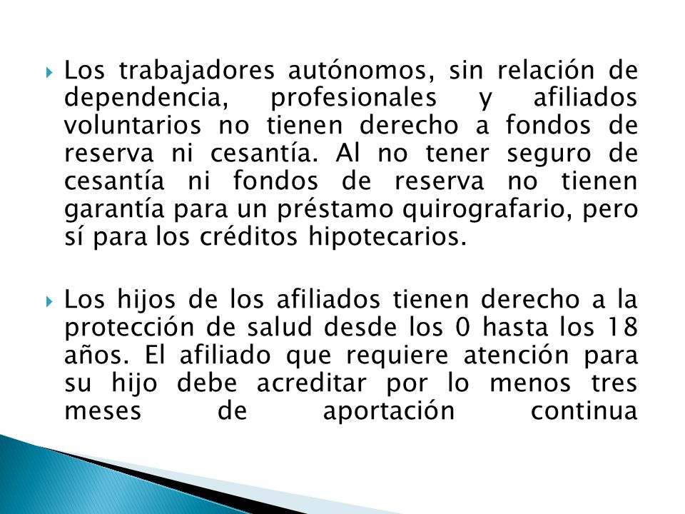 Los trabajadores autónomos, sin relación de dependencia, profesionales y afiliados voluntarios no tienen derecho a fondos de reserva ni cesantía. Al no tener seguro de cesantía ni fondos de reserva no tienen garantía para un préstamo quirografario, pero sí para los créditos hipotecarios.
