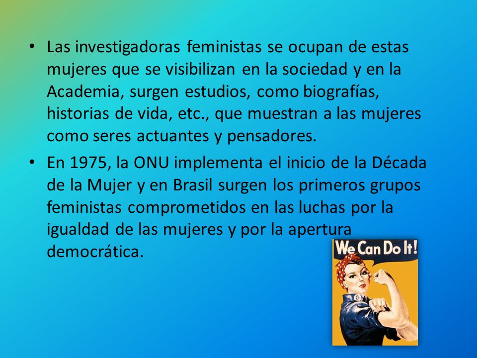 Las investigadoras feministas se ocupan de estas mujeres que se visibilizan en la sociedad y en la Academia, surgen estudios, como biografías, historias de vida, etc., que muestran a las mujeres como seres actuantes y pensadores.