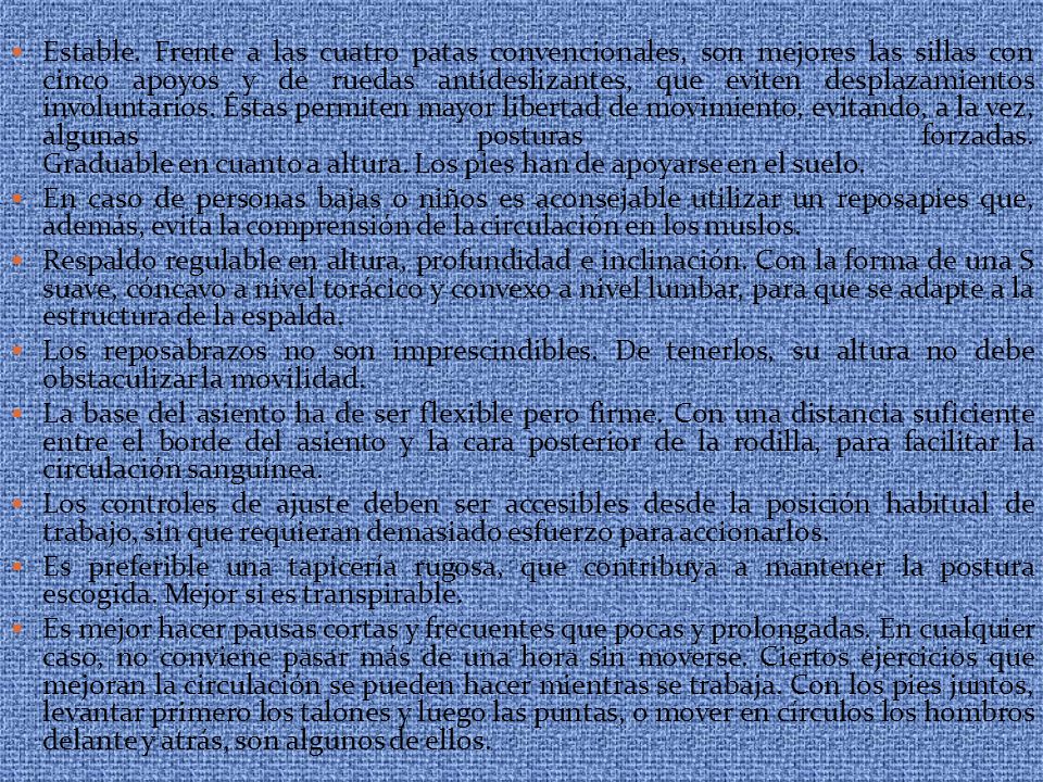 Estable. Frente a las cuatro patas convencionales, son mejores las sillas con cinco apoyos y de ruedas antideslizantes, que eviten desplazamientos involuntarios. Éstas permiten mayor libertad de movimiento, evitando, a la vez, algunas posturas forzadas. Graduable en cuanto a altura. Los pies han de apoyarse en el suelo.