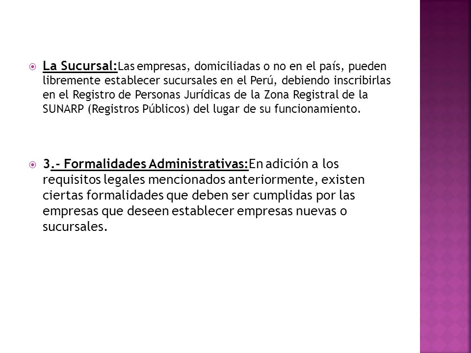La Sucursal:Las empresas, domiciliadas o no en el país, pueden libremente establecer sucursales en el Perú, debiendo inscribirlas en el Registro de Personas Jurídicas de la Zona Registral de la SUNARP (Registros Públicos) del lugar de su funcionamiento.