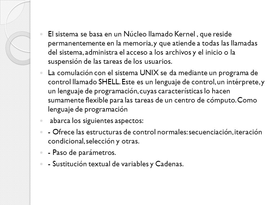 El sistema se basa en un Núcleo llamado Kernel , que reside permanentemente en la memoria, y que atiende a todas las llamadas del sistema, administra el acceso a los archivos y el inicio o la suspensión de las tareas de los usuarios.