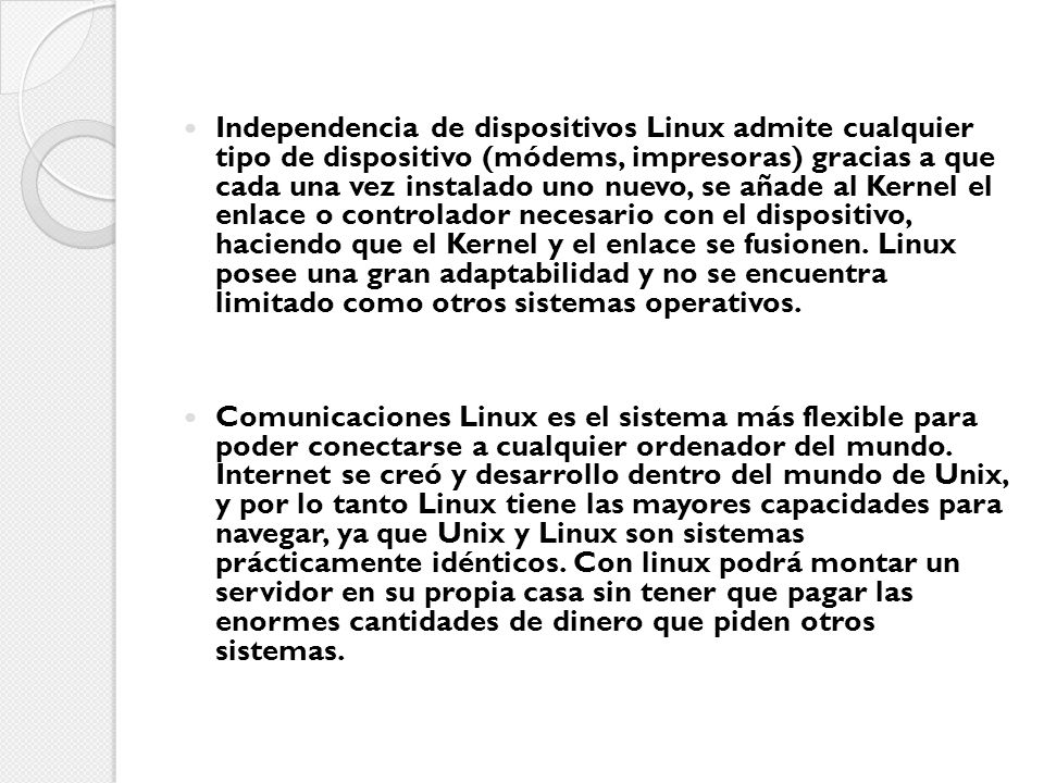 Independencia de dispositivos Linux admite cualquier tipo de dispositivo (módems, impresoras) gracias a que cada una vez instalado uno nuevo, se añade al Kernel el enlace o controlador necesario con el dispositivo, haciendo que el Kernel y el enlace se fusionen. Linux posee una gran adaptabilidad y no se encuentra limitado como otros sistemas operativos.