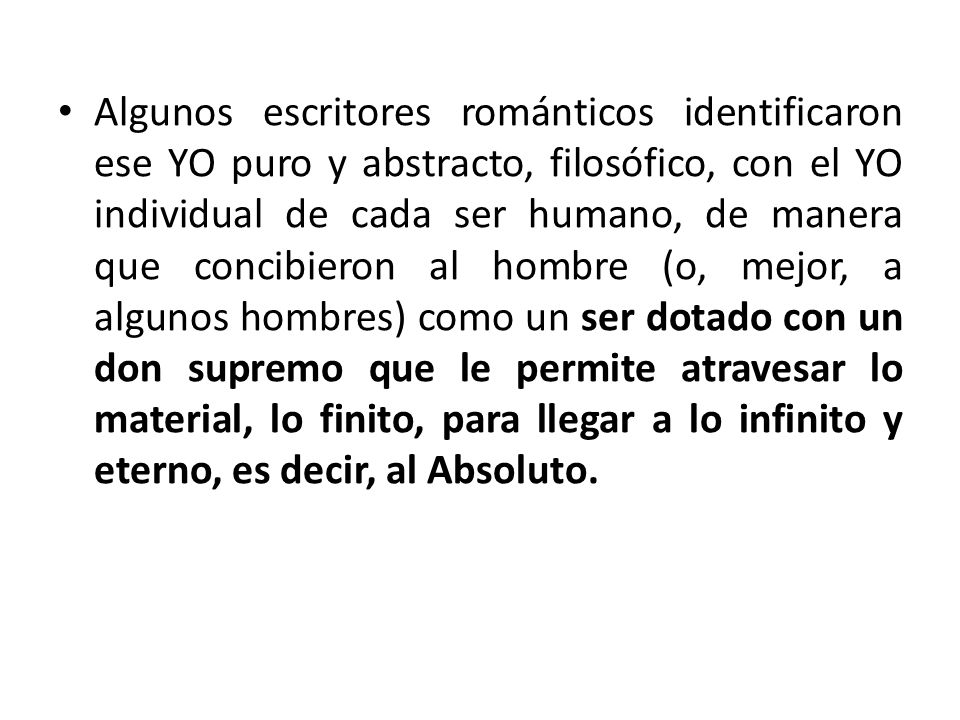 Algunos escritores románticos identificaron ese YO puro y abstracto, filosófico, con el YO individual de cada ser humano, de manera que concibieron al hombre (o, mejor, a algunos hombres) como un ser dotado con un don supremo que le permite atravesar lo material, lo finito, para llegar a lo infinito y eterno, es decir, al Absoluto.