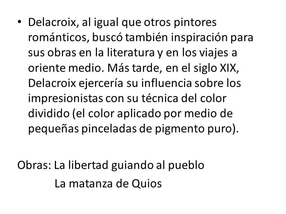 Delacroix, al igual que otros pintores románticos, buscó también inspiración para sus obras en la literatura y en los viajes a oriente medio. Más tarde, en el siglo XIX, Delacroix ejercería su influencia sobre los impresionistas con su técnica del color dividido (el color aplicado por medio de pequeñas pinceladas de pigmento puro).