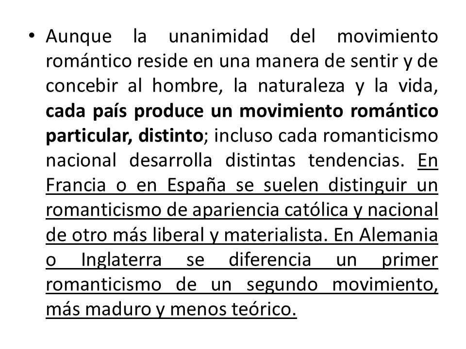 Aunque la unanimidad del movimiento romántico reside en una manera de sentir y de concebir al hombre, la naturaleza y la vida, cada país produce un movimiento romántico particular, distinto; incluso cada romanticismo nacional desarrolla distintas tendencias.