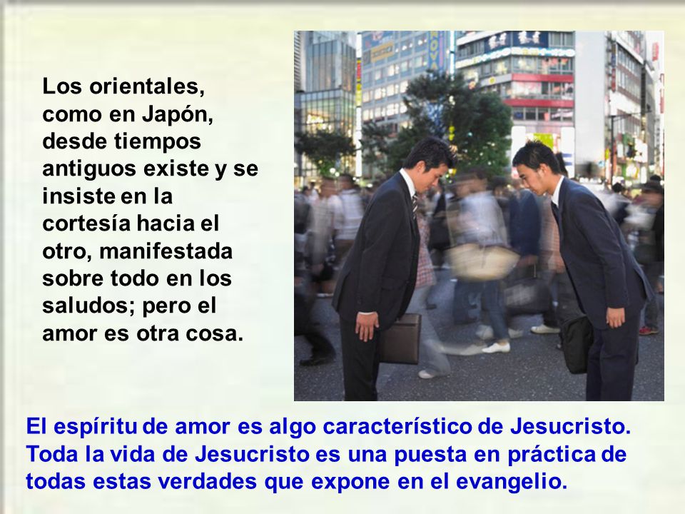 Los orientales, como en Japón, desde tiempos antiguos existe y se insiste en la cortesía hacia el otro, manifestada sobre todo en los saludos; pero el amor es otra cosa.
