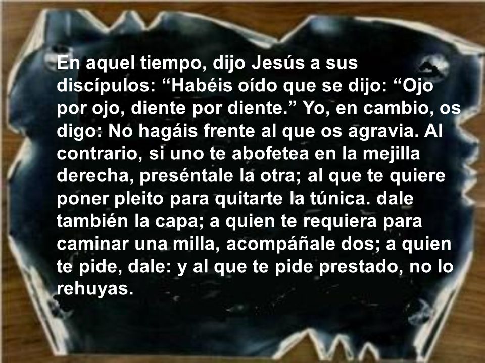 En aquel tiempo, dijo Jesús a sus discípulos: Habéis oído que se dijo: Ojo por ojo, diente por diente. Yo, en cambio, os digo: No hagáis frente al que os agravia.