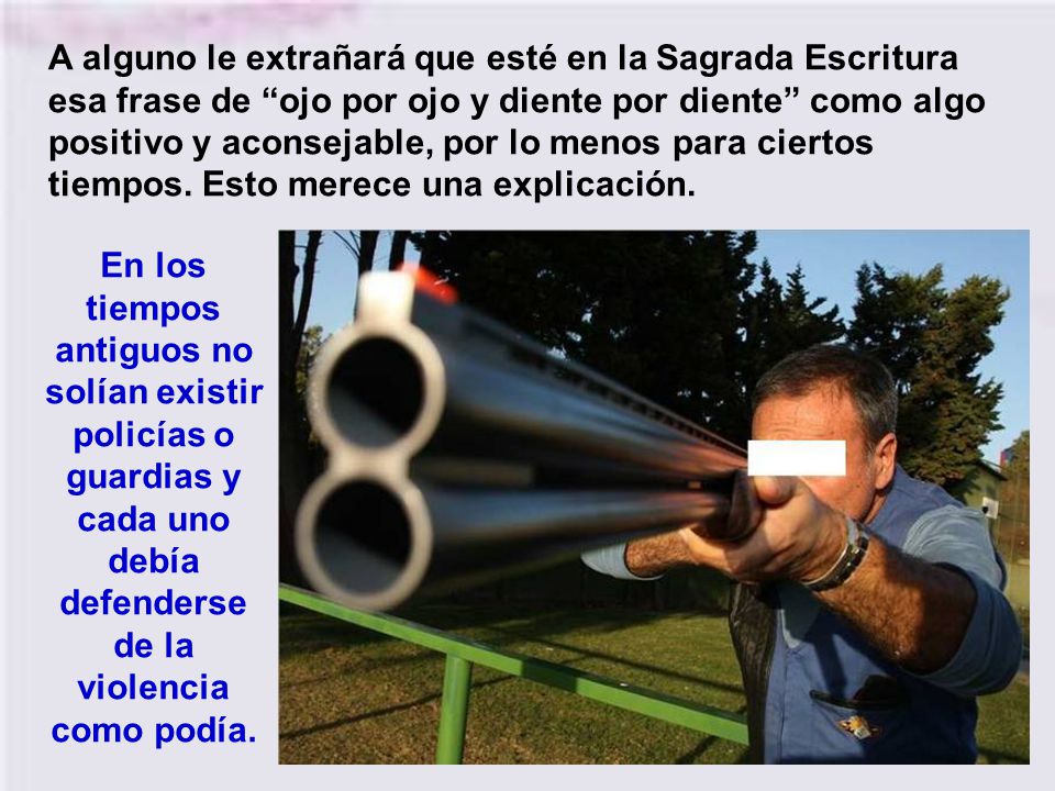 A alguno le extrañará que esté en la Sagrada Escritura esa frase de ojo por ojo y diente por diente como algo positivo y aconsejable, por lo menos para ciertos tiempos. Esto merece una explicación.