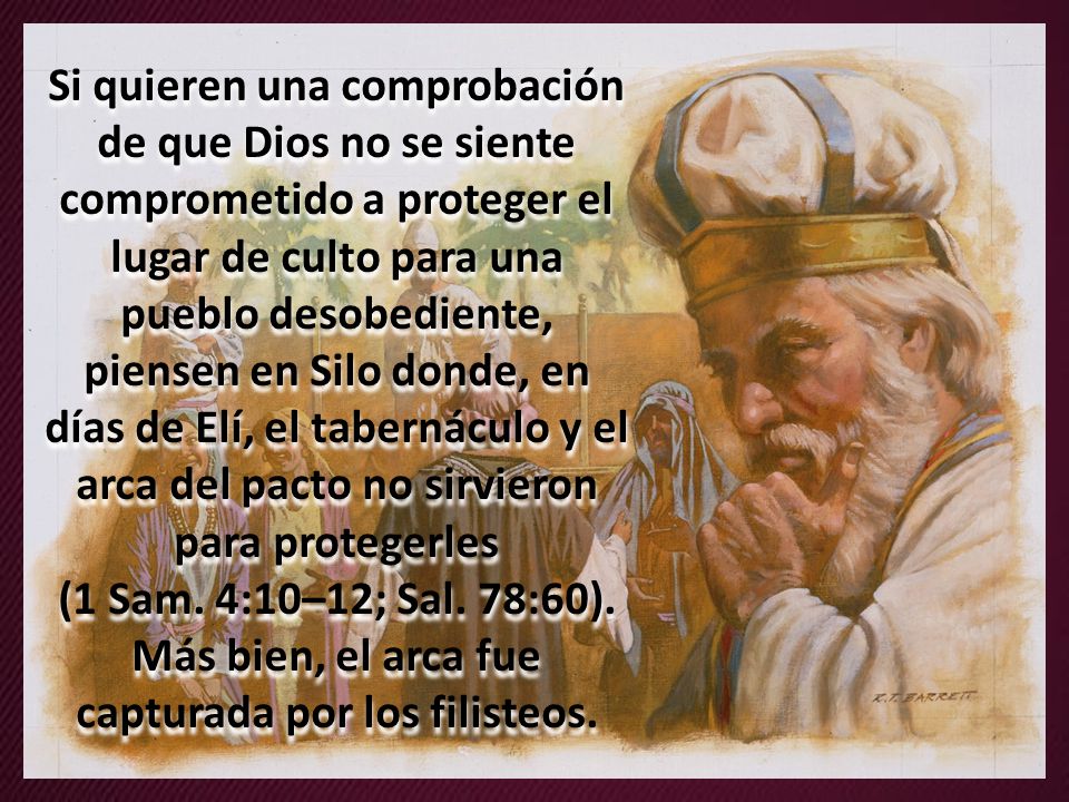 Si quieren una comprobación de que Dios no se siente comprometido a proteger el lugar de culto para una pueblo desobediente, piensen en Silo donde, en días de Elí, el tabernáculo y el arca del pacto no sirvieron para protegerles