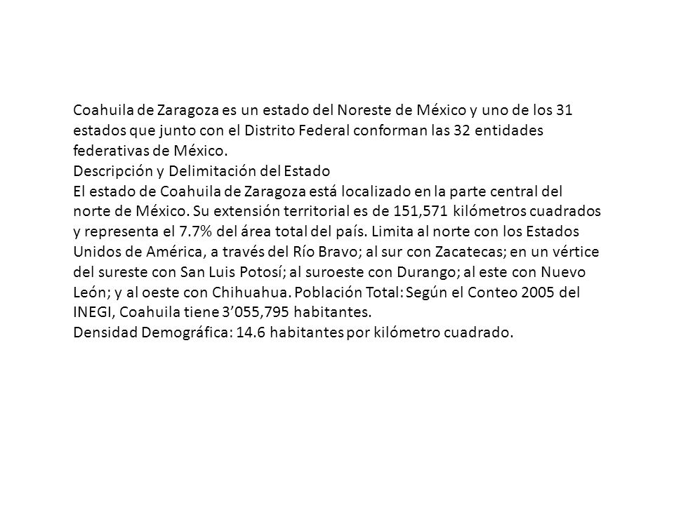 Coahuila de Zaragoza es un estado del Noreste de México y uno de los 31 estados que junto con el Distrito Federal conforman las 32 entidades federativas de México.