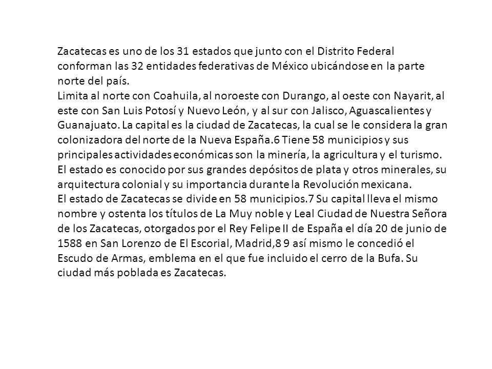 Zacatecas es uno de los 31 estados que junto con el Distrito Federal conforman las 32 entidades federativas de México ubicándose en la parte norte del país.