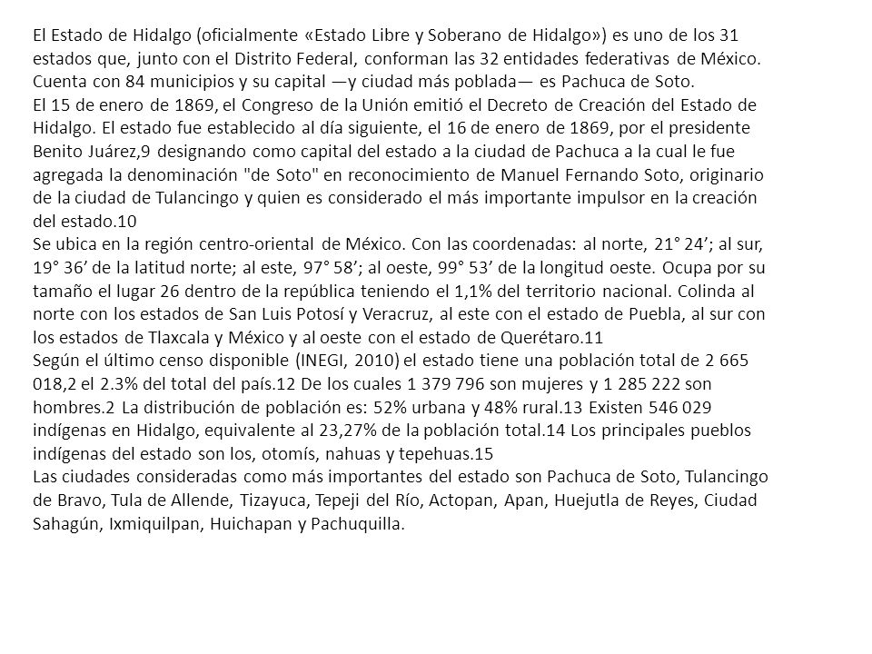 El Estado de Hidalgo (oficialmente «Estado Libre y Soberano de Hidalgo») es uno de los 31 estados que, junto con el Distrito Federal, conforman las 32 entidades federativas de México. Cuenta con 84 municipios y su capital —y ciudad más poblada— es Pachuca de Soto.