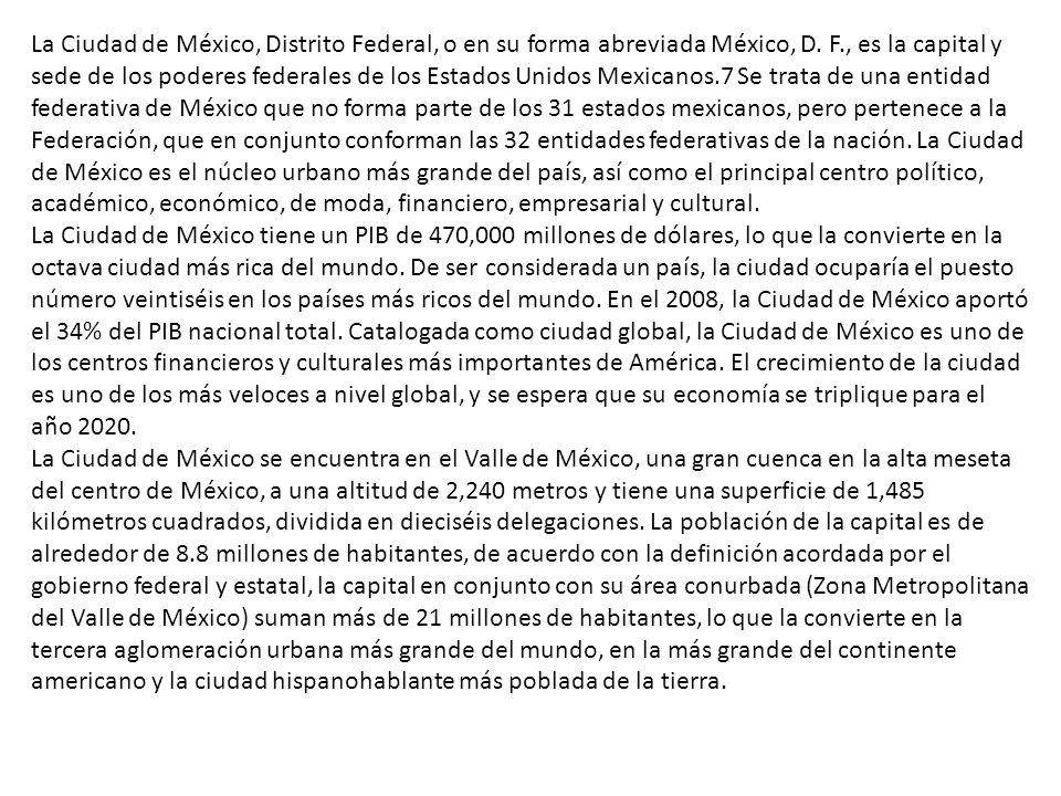 La Ciudad de México, Distrito Federal, o en su forma abreviada México, D. F., es la capital y sede de los poderes federales de los Estados Unidos Mexicanos.7 Se trata de una entidad federativa de México que no forma parte de los 31 estados mexicanos, pero pertenece a la Federación, que en conjunto conforman las 32 entidades federativas de la nación. La Ciudad de México es el núcleo urbano más grande del país, así como el principal centro político, académico, económico, de moda, financiero, empresarial y cultural.