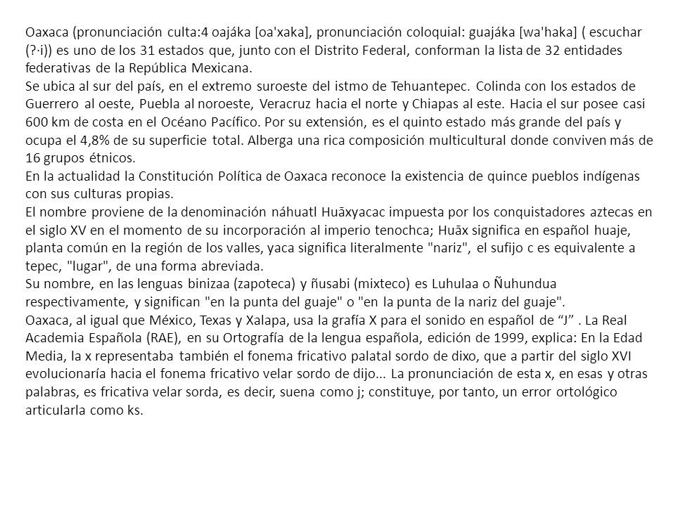 Oaxaca (pronunciación culta:4 oajáka [oa xaka], pronunciación coloquial: guajáka [wa haka] ( escuchar ( ·i)) es uno de los 31 estados que, junto con el Distrito Federal, conforman la lista de 32 entidades federativas de la República Mexicana.